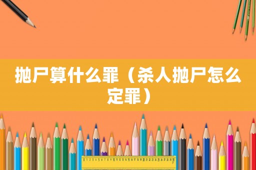 拋尸算什么罪（殺人拋尸怎么定罪）