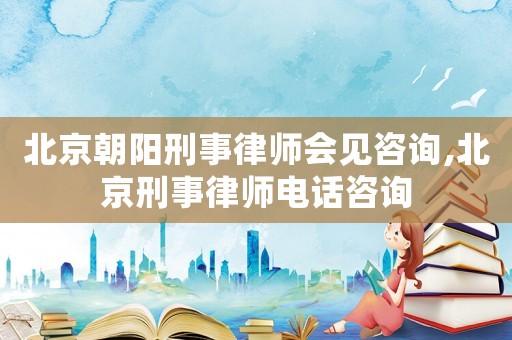 北京朝陽刑事律師會見咨詢,北京刑事律師電話咨詢