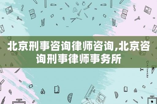 北京刑事咨詢律師咨詢,北京咨詢刑事律師事務所