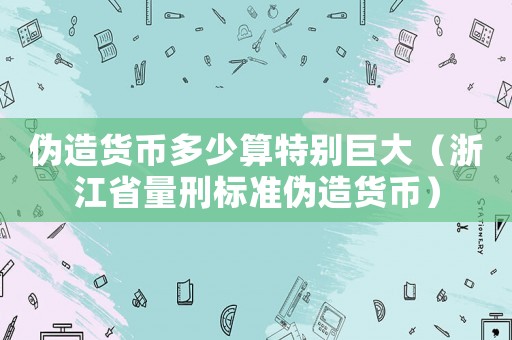 偽造貨幣多少算特別巨大（浙江省量刑標(biāo)準(zhǔn)偽造貨幣）