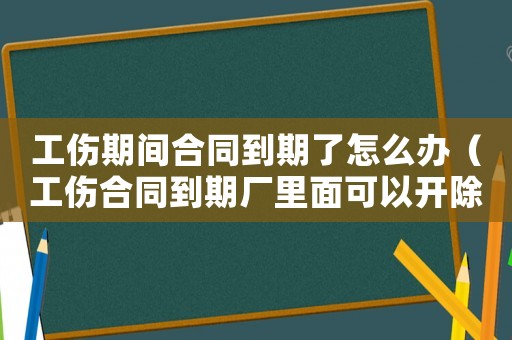 工傷期間合同到期了怎么辦（工傷合同到期廠里面可以開除嗎）