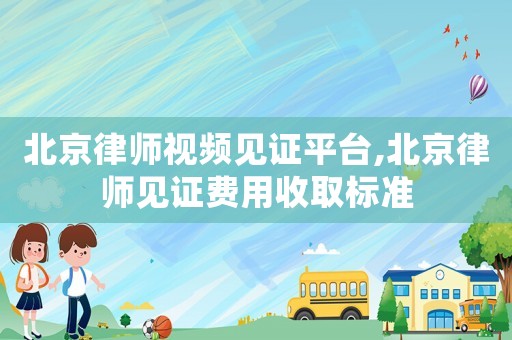 北京律師視頻見證平臺,北京律師見證費用收取標準