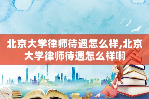北京大學律師待遇怎么樣,北京大學律師待遇怎么樣啊