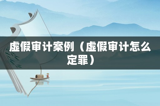虛假審計(jì)案例（虛假審計(jì)怎么定罪）