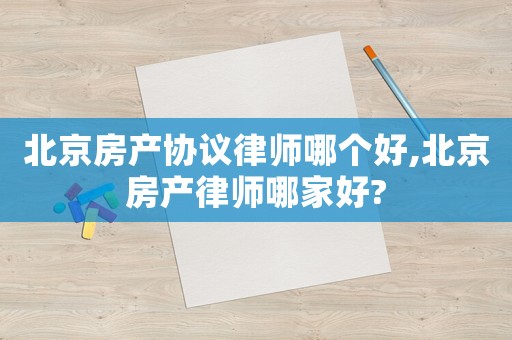 北京房產協議律師哪個好,北京房產律師哪家好?