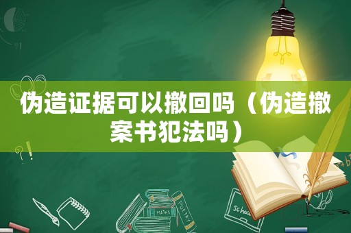 偽造證據可以撤回嗎（偽造撤案書犯法嗎）