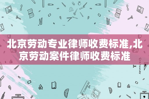 北京勞動專業律師收費標準,北京勞動案件律師收費標準