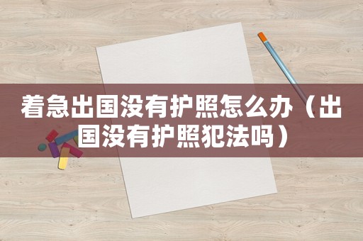著急出國沒有護照怎么辦（出國沒有護照犯法嗎）