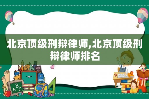 北京頂級刑辯律師,北京頂級刑辯律師排名