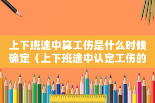 上下班途中算工傷是什么時候確定（上下班途中認定工傷的依據）