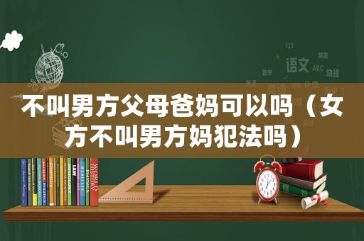 不叫男方父母爸媽可以嗎（女方不叫男方媽犯法嗎）