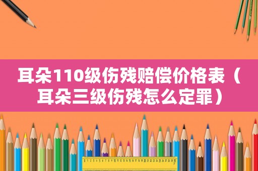 耳朵110級傷殘賠償價格表（耳朵三級傷殘怎么定罪）