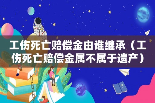工傷死亡賠償金由誰繼承（工傷死亡賠償金屬不屬于遺產(chǎn)）