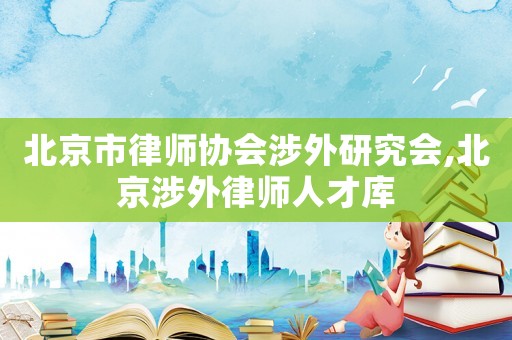 北京市律師協(xié)會(huì)涉外研究會(huì),北京涉外律師人才庫(kù)