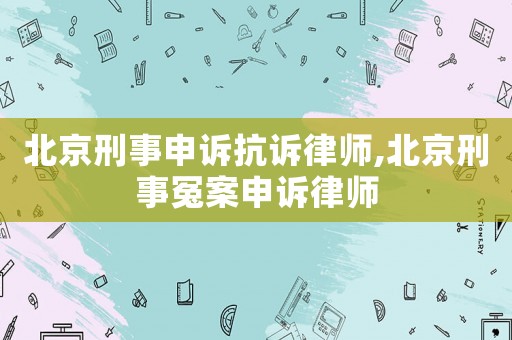 北京刑事申訴抗訴律師,北京刑事冤案申訴律師