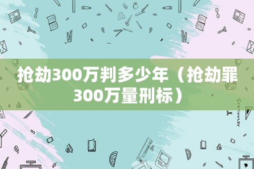 搶劫300萬判多少年（搶劫罪300萬量刑標）