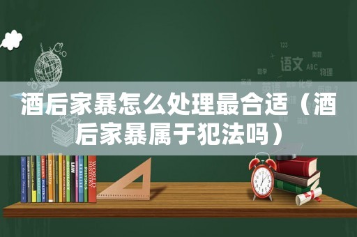 酒后家暴怎么處理最合適（酒后家暴屬于犯法嗎）