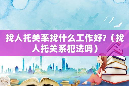 找人托關系找什么工作好?（找人托關系犯法嗎）