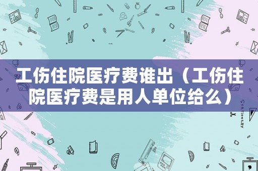 工傷住院醫(yī)療費(fèi)誰(shuí)出（工傷住院醫(yī)療費(fèi)是用人單位給么）