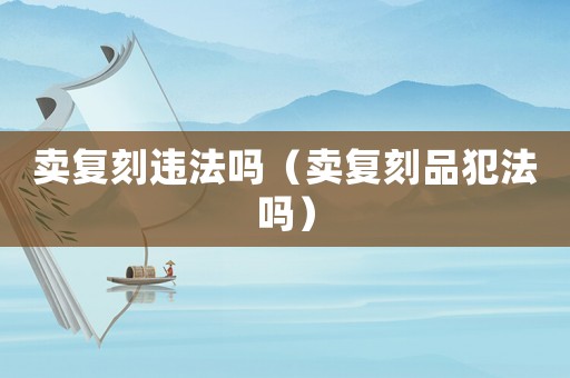 賣(mài)復(fù)刻違法嗎（賣(mài)復(fù)刻品犯法嗎）