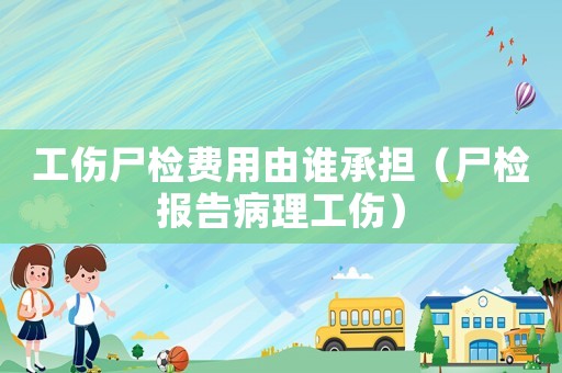 工傷尸檢費用由誰承擔（尸檢報告病理工傷）