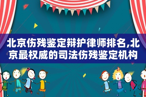 北京傷殘鑒定辯護律師排名,北京最權威的司法傷殘鑒定機構查詢