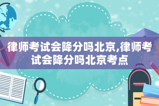 律師考試會降分嗎北京,律師考試會降分嗎北京考點