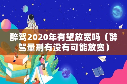 醉駕2020年有望放寬嗎（醉駕量刑有沒有可能放寬）