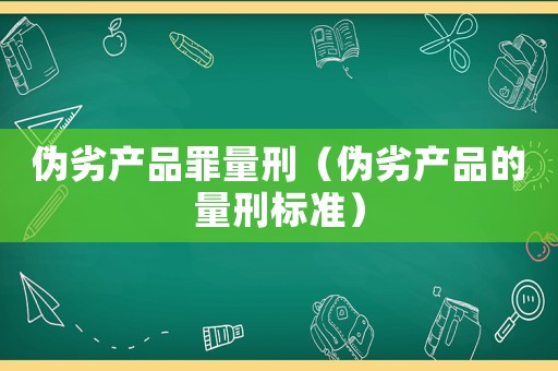 偽劣產品罪量刑（偽劣產品的量刑標準）