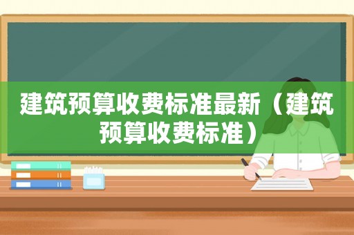 建筑預(yù)算收費(fèi)標(biāo)準(zhǔn)最新（建筑預(yù)算收費(fèi)標(biāo)準(zhǔn)）