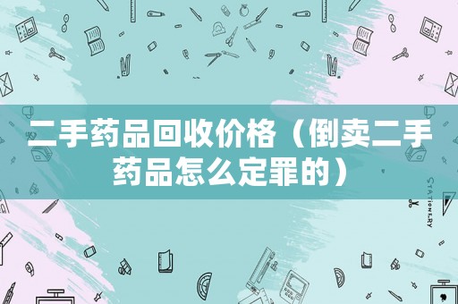二手藥品回收價格（倒賣二手藥品怎么定罪的）