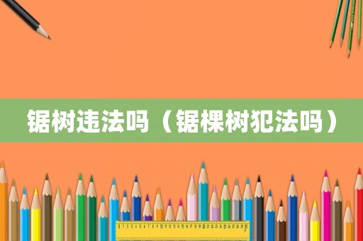 鋸樹違法嗎（鋸棵樹犯法嗎）