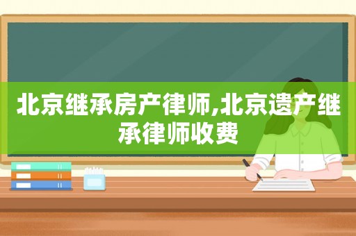 北京繼承房產律師,北京遺產繼承律師收費