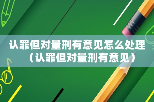 認罪但對量刑有意見怎么處理（認罪但對量刑有意見）