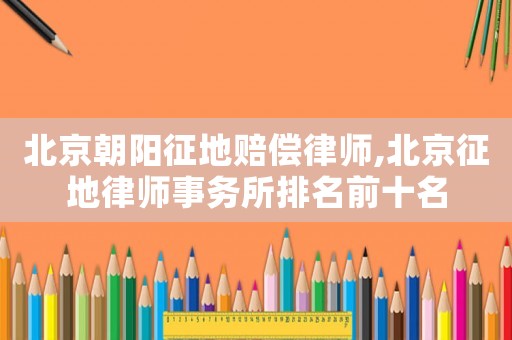 北京朝陽征地賠償律師,北京征地律師事務所排名前十名