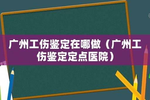 廣州工傷鑒定在哪做（廣州工傷鑒定定點(diǎn)醫(yī)院）