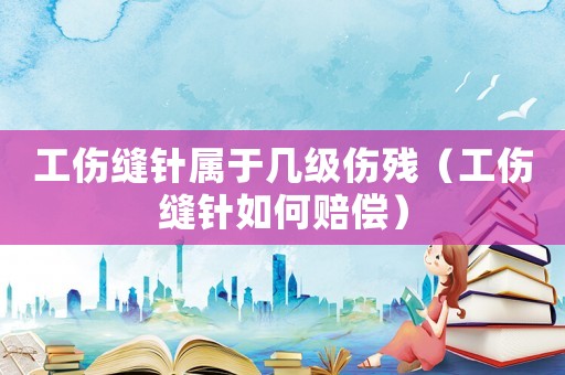 工傷縫針屬于幾級傷殘（工傷縫針如何賠償）