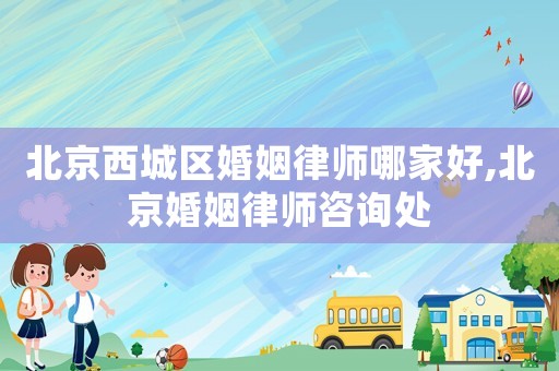 北京西城區婚姻律師哪家好,北京婚姻律師咨詢處