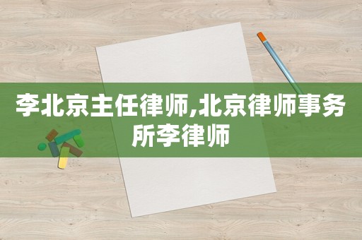 李北京主任律師,北京律師事務所李律師