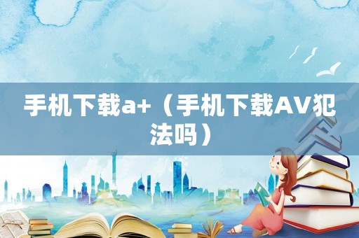 手機下載a+（手機下載AV犯法嗎）