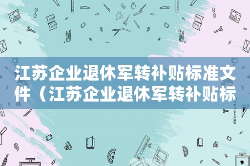 江蘇企業(yè)退休軍轉(zhuǎn)補(bǔ)貼標(biāo)準(zhǔn)文件（江蘇企業(yè)退休軍轉(zhuǎn)補(bǔ)貼標(biāo)準(zhǔn)）