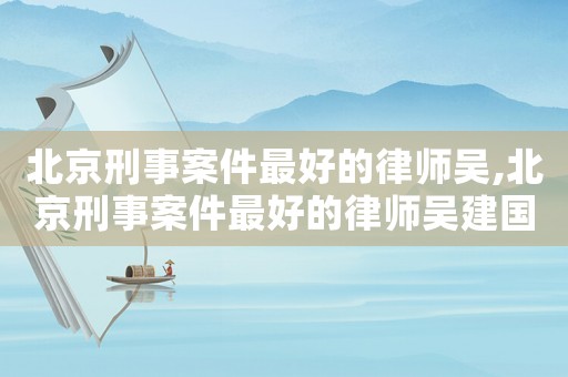 北京刑事案件最好的律師吳,北京刑事案件最好的律師吳建國(guó)