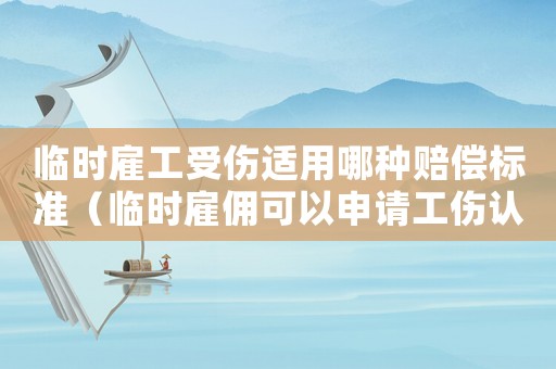 臨時雇工受傷適用哪種賠償標準（臨時雇傭可以申請工傷認定嗎）