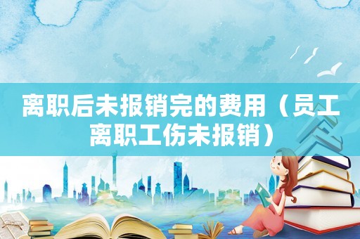 離職后未報(bào)銷完的費(fèi)用（員工離職工傷未報(bào)銷）