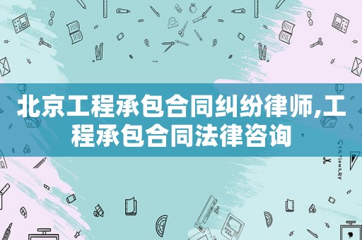 北京工程承包合同糾紛律師,工程承包合同法律咨詢