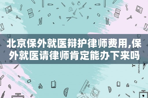 北京保外就醫(yī)辯護律師費用,保外就醫(yī)請律師肯定能辦下來嗎