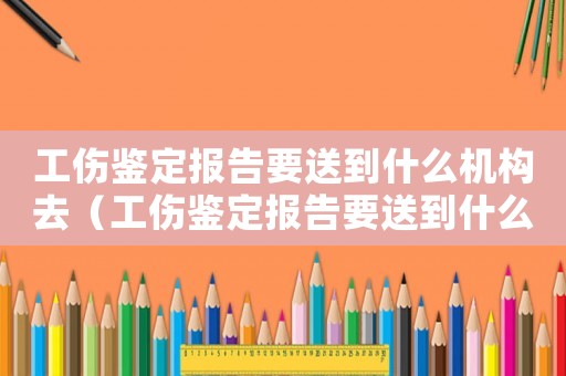 工傷鑒定報告要送到什么機構(gòu)去（工傷鑒定報告要送到什么機構(gòu)）