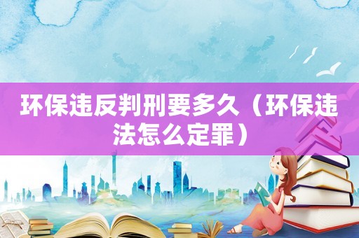 環(huán)保違反判刑要多久（環(huán)保違法怎么定罪）