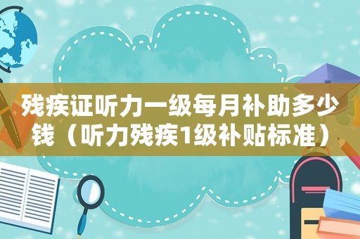 殘疾證聽力一級每月補助多少錢（聽力殘疾1級補貼標準）