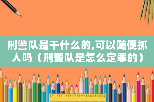 刑警隊(duì)是干什么的,可以隨便抓人嗎（刑警隊(duì)是怎么定罪的）